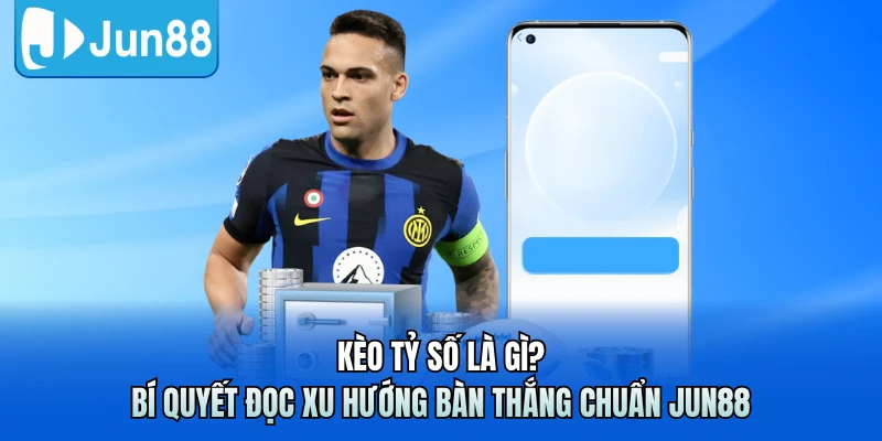 Kèo Tỷ Số Là Gì? Bí Quyết Đọc Xu Hướng Bàn Thắng Chuẩn Jun88
